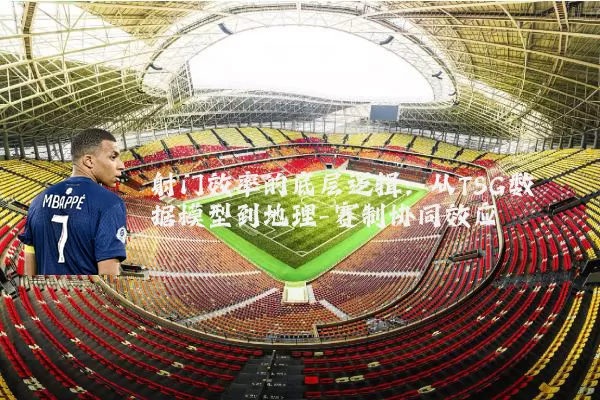 射门效率的底层逻辑:从TSG数据模型到地理-赛制协同效应