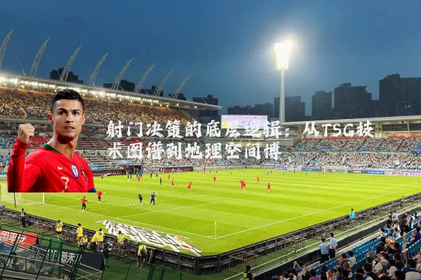 射门决策的底层逻辑：从TSG技术图谱到地理空间博弈