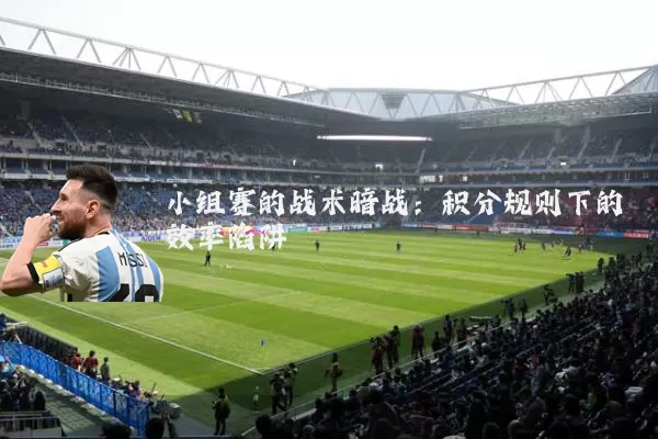 小组赛的战术暗战:积分规则下的效率陷阱
